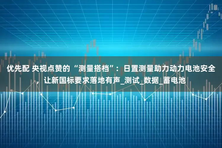 优先配 央视点赞的 “测量搭档”：日置测量助力动力电池安全，让新国标要求落地有声_测试_数据_蓄电池