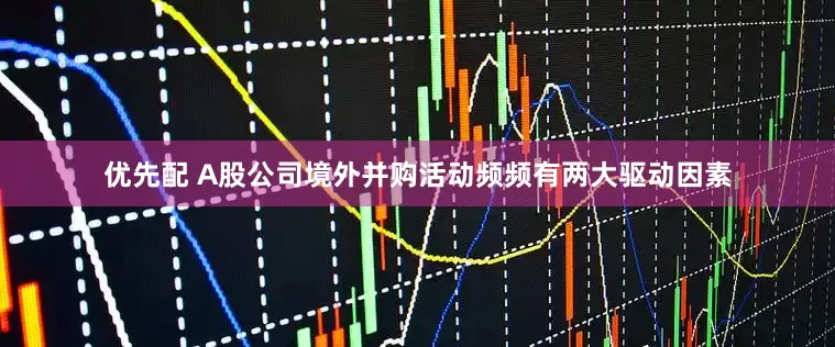 优先配 A股公司境外并购活动频频有两大驱动因素