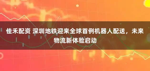 佳禾配资 深圳地铁迎来全球首例机器人配送，未来物流新体验启动