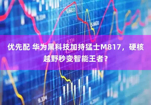 优先配 华为黑科技加持猛士M817，硬核越野秒变智能王者？
