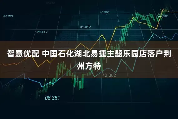 智慧优配 中国石化湖北易捷主题乐园店落户荆州方特