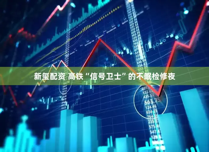 新玺配资 高铁“信号卫士”的不眠检修夜