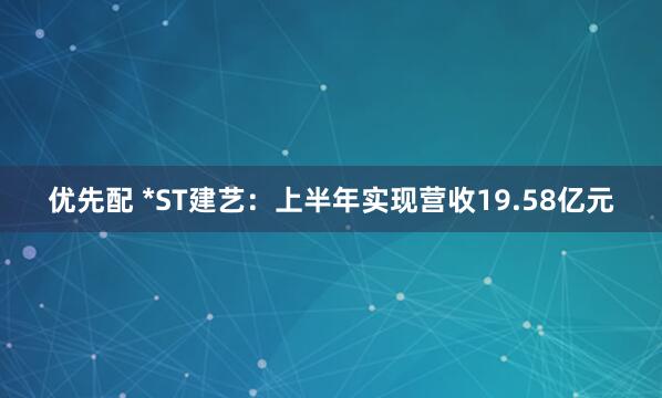 优先配 *ST建艺：上半年实现营收19.58亿元