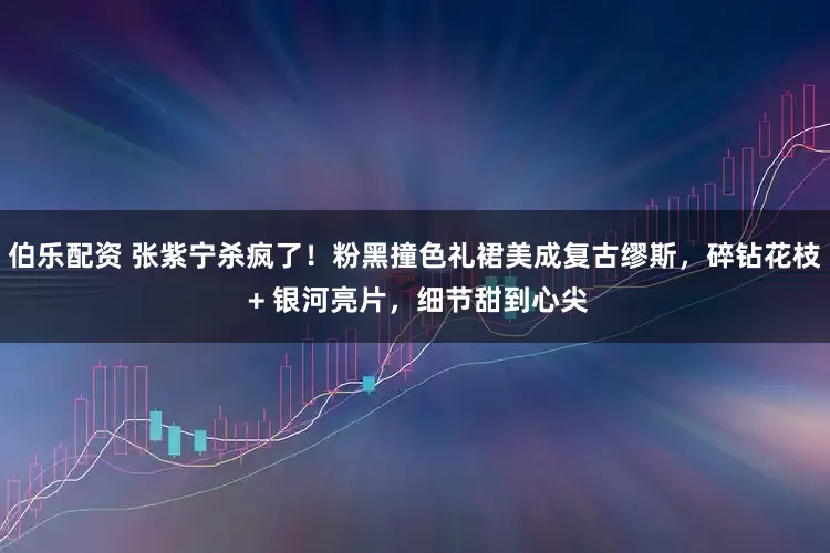 伯乐配资 张紫宁杀疯了！粉黑撞色礼裙美成复古缪斯，碎钻花枝 + 银河亮片，细节甜到心尖