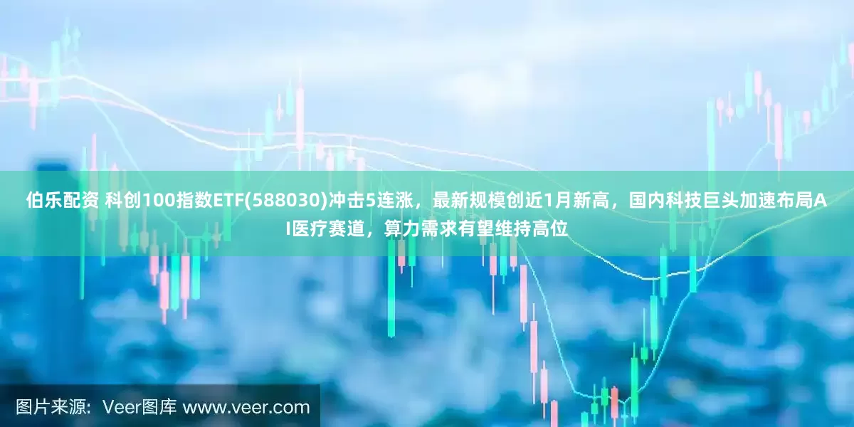 伯乐配资 科创100指数ETF(588030)冲击5连涨，最新规模创近1月新高，国内科技巨头加速布局AI医疗赛道，算力需求有望维持高位